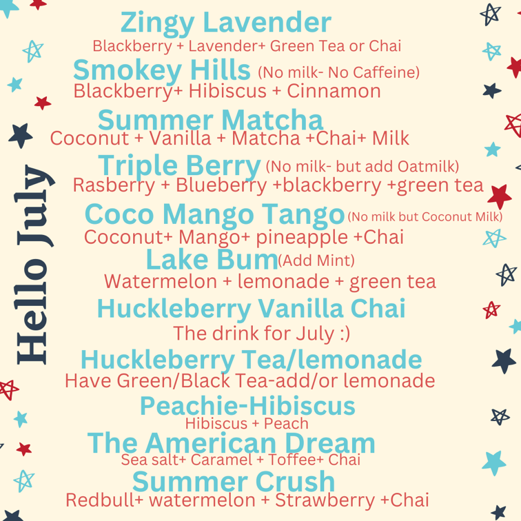 Hello July - Monthly Specials Zingy Lavender - Blackberry, Lavender, Green Tea or Chai Smokey Hills (no milk or caffeine) - Blackberry, hibiscus, and cinnamon Summer Matcha - Coconut, vanilla, matcha, chai, and milk Triple Berry (no milk, but add oatmilk) - Raspberry, blueberry, blackberry, and green tea Coco Mango Tango (no milk but coconut milk) - coconut, mango, pineapple, and chai Lake Bum (add mint) - watermelon, lemonade, and green tea Huckleberry Vanilla Chai - The drink for July Huckleberry Tea/Lemonade - have green or black tea and add/or lemonade Peachie-Hibiscus - hibiscus and peach The American Dream - sea salt, caramel, toffee, and chai Summer Crush - redbull, watermelon, strawberry, and chai