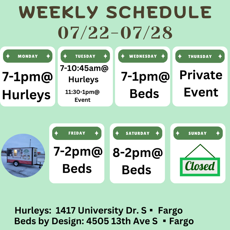 Weekly Schedule: 07-22-2024 through 07-28-2024 Monday - 7am to 1pm at Hurleys Tuesday - 7am to 10:45pm at Hurleys 11:30 to 1pm at a Private Event Wednesday - 7am to 1pm at Beds Thursday - Private Event Friday - 7am to 2pm at Beds Saturday - 8am to 2pm at Beds Sunday - Closed Hurley's: 1417 University Drive South in Fargo Beds by Design: 4505 13th Ave S in Fargo