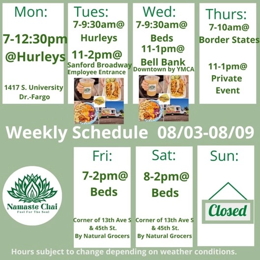 Weekly Schedule: 08-03-2026 through 08-09-2026 Monday - 7am to 12:30pm at Hurleys Tuesday - 7 to 9:30am at Hurleys and then 11am to 2pm at Sanford Broadway as Namaste Kitchen Wednesday - 7 to 9:30am at Beds and then 11am to 1pm at Bell Bank Downtown Fargo as Namaste Kitchen Thursday - 7 to 10am at Border States and then 11am to 1pm at Private Event Friday - 7am to 2pm at Beds Saturday - 8am to 2pm at Beds Sunday - Closed Hurley's: 1417 University Drive South in Fargo Beds by Design: 4505 13th Ave S in Fargo Hours subject to change depending on weather conditions.