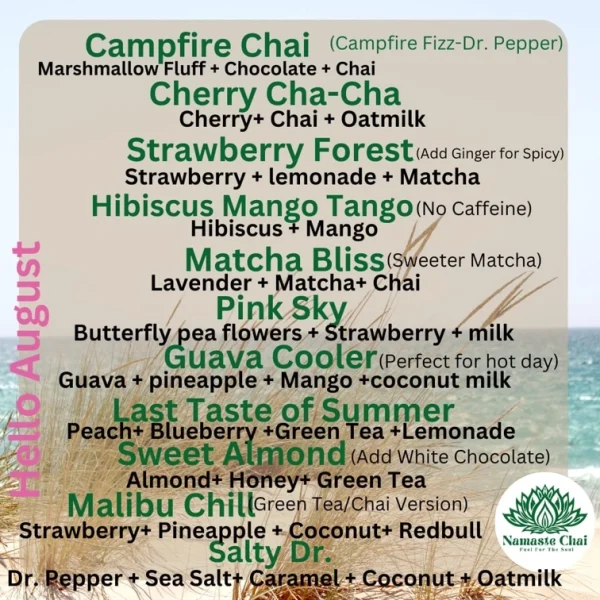 Campfire Chai (Campfire Fizz-Dr. Pep Marshmallow Fluff + Chocolate + Chai Cherry Cha-Cha Cherry+ Chai + Oatmilk Strawberry Forest (Add Gingerfor spicy) Strawberry + lemonade + Matcha Hibiscus Mango lango (No Caffeine) Hibiscus + Mango Matcha Bliss(sweeter Matcha) Lavender + Matcha+ Chai Pink Sky Butterfly pea flowers + Strawberry + milk Guava Cooler(Perfect for hot day) Guava + pineapple + Mango +coconut milk Last Taste of Summer Peach+ Blueberry +Green Tea +Lemonade Sweet Almond (Add White Chocolate) Almond+ Honey+ Green Tea Malibu Chil (Green Tea/Chai Version) Strawberry+ Pineapple + Coconut+ Redbull Salty Dr. Dr. Pepper + Sea Salt+ Caramel + Coconut + Oatmilk