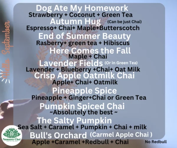 September Specials Dog Ate My Homework Strawberry + Coconut + Green Tea Autumn Hug (Can be just Chai) Espresso+ Chai+ Maple+Butterscotch End of Summer Beauty Rasberry+ green tea + Hibiscus Here Comes the Fall Maple + Chai Lavender Fields (Or in Green Tea) Lavender + Blueberry +Chai+ Oat Milk Crisp Apple Oatmilk Chai Apple+ Chai+ Oatmilk Pineapple Spice Pineapple + Ginger+Chai or Green Tea Pumpkin Spiced Chai ~Absolutely the best ~ The Salty Pumpkin Sea Salt + Caramel + Pumpkin + Chai + milk Bull's Orchard (Carmel Apple Chai) Apple +Caramel +Redbull + Chai (Can be No Redbull)