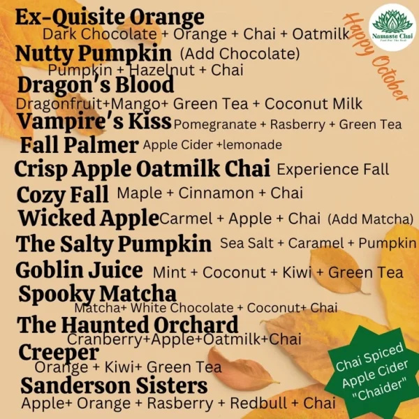 Ex-Quisite Orange Dark Chocolate + Orange + Chai + Oatmilk Nutty Pumpkin (Add Chocolate) Pumpkin + Hazelnut + chai Dragon's Bood Dragonfruit+ Mango+ Green Tea + Coconut Milk Vampire's KiSS Pomegranate + Raspberry + Green Tea Fall Palmer Apple Cider +lemonade Crisp Apple Oatmilk Chai Experience Fall Cozy Fall Maple + Cinnamon + Chai Wicked Apple carmel + Apple + Chai (Add Matcha) The Salty Pumpkin Sea Salt + Caramel + Pumpkin Goblin Juice Mint + Coconut + Kiwi + Green Tea Spooky Matcha Matcha+ White Chocolate + Coconut+ Chai The Haunted Orchard Cranberry+Apple+Oatmilk+Chai Creeper Orange + Kiwi+ Green Tea Sanderson Sisters Apple+ Orange + Rasberry + Redbull + Chai