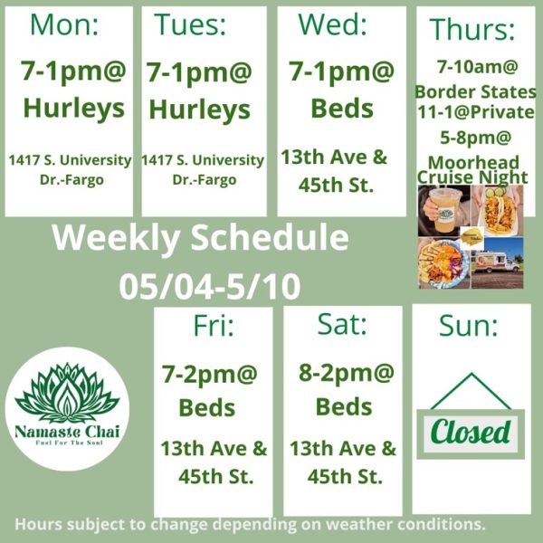 Weekly Schedule: 05-04-2026 through 05-10-2026 Monday - 7am to 1pm at Hurleys Tuesday - 7am to 1pm at Hurleys Wednesday - 7am to 1pm at Hurleys Thursday - 7 to 10am at Border States then 11am to 1pm at Private Event and 5 to 8pm at Moorhead Cruise night as Namaste Kitchen Friday - 7am to 2pm at Beds Saturday - 8am to 2pm at Beds Sunday - Closed Hurley's: 1417 University Drive South in Fargo Beds by Design: 4505 13th Ave S in Fargo Hours subject to change depending on weather conditions.