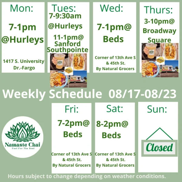 Weekly Schedule: 08-17-2026 through 08-23-2026 Monday - 7am to 1pm at Hurleys Tuesday - 7 to 9:30am at Hurleys and then 11am to 1pm at Sanford Southpointe as Namaste Kitchen Wednesday - 7am to 1pm at Beds Thursday - 3 to 10pm at Broadway Square as Namaste Kitchen Friday - 7am to 2pm at Beds Saturday - 8am to 2pm at Beds Sunday - Closed Hurley's: 1417 University Drive South in Fargo Beds by Design: 4505 13th Ave S in Fargo Hours subject to change depending on weather conditions.