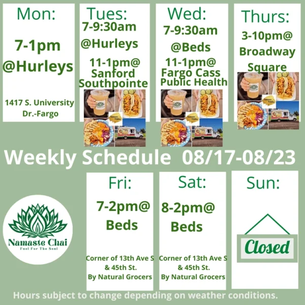 Weekly Schedule: 08-17-2026 through 08-23-2026 Monday - 7am to 1pm at Hurleys Tuesday - 7 to 9:30am at Hurleys and then 11am to 1pm at Sanford Southpointe as Namaste Kitchen Wednesday - 7 to 9:30am at Beds and then 11am to 1pm at Fargo Cass Public Health as Namaste Kitchen Thursday - 3 to 10pm at Broadway Square as Namaste Kitchen Friday - 7am to 2pm at Beds Saturday - 8am to 2pm at Beds Sunday - Closed Hurley's: 1417 University Drive South in Fargo Beds by Design: 4505 13th Ave S in Fargo Hours subject to change depending on weather conditions.