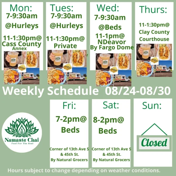 Weekly Schedule: 08-24-2026 through 08-30-2026 Monday - 7 to 9:30am at Hurleys and then 11am to 1:30pm at Cass County Annex as Namaste Kitchen Tuesday - 7 to 9:30am at Hurleys and then 11am to 1:30pm at Private Event as Namaste Kitchen Wednesday - 7 to 9:30am at Beds and then 11am to 1pm at Ndeavor as Namaste Kitchen Thursday - 11am to 1:30pm at Clay County Courthouse as Namaste Kitchen Friday - 7am to 2pm at Beds Saturday - 8am to 2pm at Beds Sunday - Closed Hurley's: 1417 University Drive South in Fargo Beds by Design: 4505 13th Ave S in Fargo Hours subject to change depending on weather conditions.