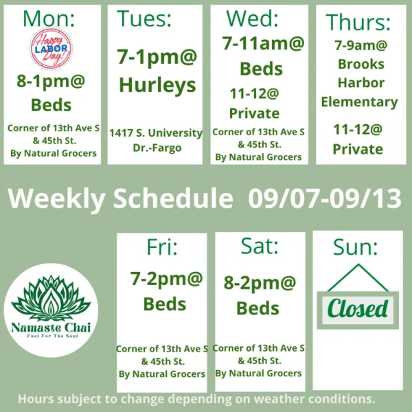 Weekly Schedule: 09-07-2026 through 09-13-2026 Monday - 8am to 1pm at Beds Tuesday - 7am to 1pm at Hurley's Wednesday - 7 to 11am at Beds and then 11am to 12pm at Private Event Thursday - 7 to 9am at Brooks Harbor Elementary and then 11am to 12pm at Private Event Friday - 7am to 2pm at Beds Saturday - 8am to 2pm at Beds Sunday - Closed Hurley's: 1417 University Drive South in Fargo Beds by Design: 4505 13th Ave S in Fargo Hours subject to change depending on weather conditions.