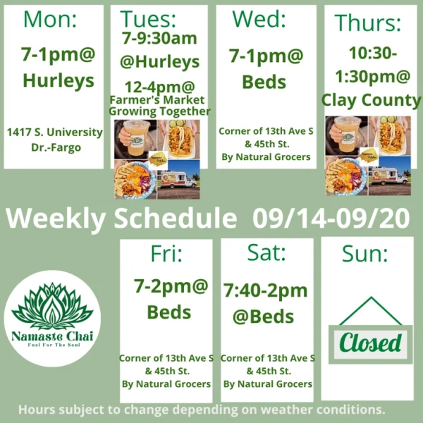 Weekly Schedule: 09-14-2026 through 09-20-2026 Monday - 7am to 1pm at Hurley's Tuesday - 7 to 9:30am at Hurleys and then 12 to 4pm at Farmer’s Market Growing Together as Namaste Kitchen Wednesday - 7am to 1pm at Beds Thursday - 10:30am to 1:30pm at Clay County as Namaste Kitchen Friday - 7am to 2pm at Beds Saturday - 7:40am to 2pm at Beds Sunday - Closed Hurley's: 1417 University Drive South in Fargo Beds by Design: 4505 13th Ave S in Fargo Hours subject to change depending on weather conditions.