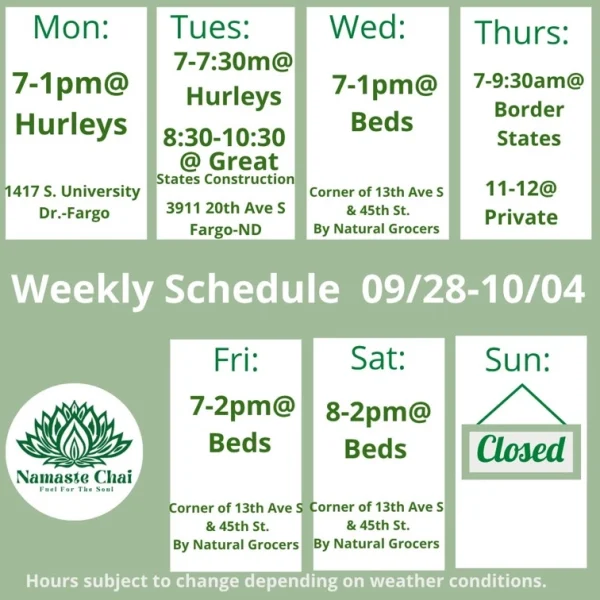 Weekly Schedule: 09-28-2026 through 10-04-2026 Monday - 7am to 1pm at Hurleys Tuesday - 7to 7:30am at Hurleys and then 8:30 to 10:30am at Great States Construction Fargo Wednesday - 7am to 1pm at Beds Thursday - 7 to 9:30am at Border States and then 11am to 12pm at Private Event Friday - 7am to 2pm at Beds Saturday - 8am to 2pm at Beds Sunday - Closed Hurley's: 1417 University Drive South in Fargo Beds by Design: 4505 13th Ave S in Fargo Hours subject to change depending on weather conditions.