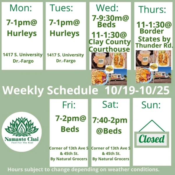 Weekly Schedule: 10-19-2026 through 10-25-2026 Monday - 7am to 1pm at Hurleys Tuesday - 7am to 1pm at Hurleys Wednesday - 7am to 9:30 am at Beds and then 11am to 1:30pm at Clay County Courthouse as Namaste Kitchen Thursday - 11am to 1:30pm at Border States by Thunder Road as Namaste Kitchen Friday - 7am to 2pm at Beds Saturday - 7:40am to 2pm at Beds Sunday - Closed Hurley's: 1417 University Drive South in Fargo Beds by Design: 4505 13th Ave S in Fargo Hours subject to change depending on weather conditions.